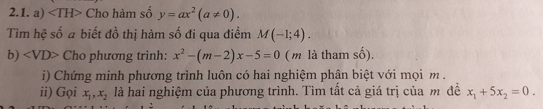 ∠ TH I> Cho hàm số y=ax^2(a!= 0). 
Tìm hệ số a biết đồ thị hàm số đi qua điểm M(-1;4). 
b) Cho phương trình: x^2-(m-2)x-5=0 ( m là tham số). 
i) Chứng minh phương trình luôn có hai nghiệm phân biệt với mọi m. 
ii) Gọi x_1, x_2 là hai nghiệm của phương trình. Tìm tất cả giá trị của m để x_1+5x_2=0.