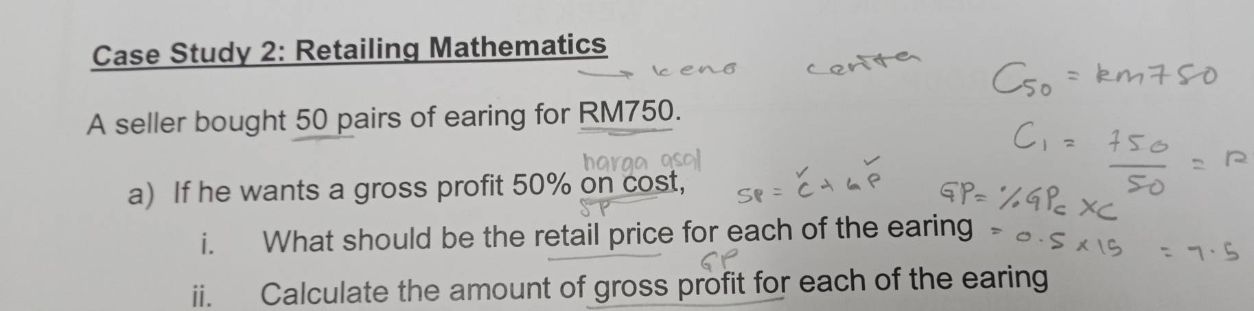 Case Study 2: Retailing Mathematics 
A seller bought 50 pairs of earing for RM750. 
a) If he wants a gross profit 50% on cost, 
i. What should be the retail price for each of the earing 
ii. Calculate the amount of gross profit for each of the earing