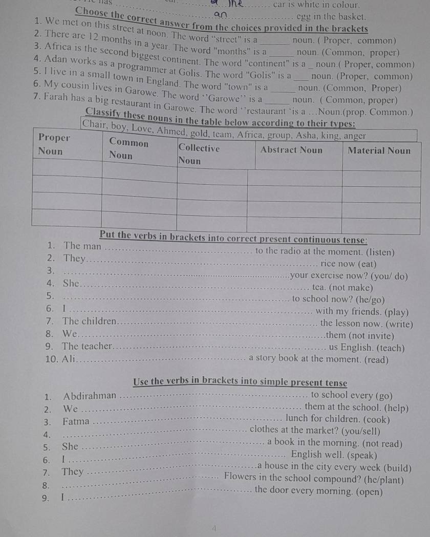 has __car is white in colour. 
an 
egg in the basket. 
Choose the correct answer from the choices provided in the brackets 
1. We met on this street at noon. The word “street” is a noun. ( Proper, common) 
2. There are 12 months in a year. The word "months" is a noun. (Common, proper) 
3. Africa is the second biggest continent. The word "continent" is a noun.( Proper, common) 
4. Adan works as a programmer at Golis. The word 'Golis'' is a noun. (Proper, common) 
5. I live in a small town in England. The word "town" is a _noun. (Common, Proper) 
6. My cousin lives in Garowe. The word ‘’Garowe’’ is a _noun. ( Common, proper) 
7. Farah has a big restaurant in Garowe. The word ‘’restaurant ‘is a …Noun.(prop. Common.) 
Classify these nouns 
1. The man _to the radio at the moment. (listen) 
2. They_ rice now (eat) 
3._ 
your exercise now? (you/ do) 
4. She_ tea. (not make) 
5._ 
to school now? (he/go) 
6. 1 _with my friends. (play) 
7. The children_ the lesson now. (write) 
8. We._ 
them (not invite) 
9. The teacher_ us English. (teach) 
10. Ali _a story book at the moment. (read) 
Use the verbs in brackets into simple present tense 
1. Abdirahman _to school every (go) 
_them at the school. (help) 
2. We _lunch for children. (cook) 
3. Fatma clothes at the market? (you/sell) 
4. 
_a book in the morning. (not read) 
5. She English well. (speak) 
6. I _a house in the city every week (build) 
7. They Flowers in the school compound? (he/plant) 
8. _the door every morning. (open) 
9. I 
4