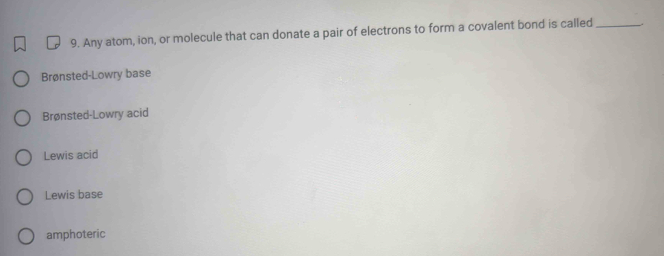 Any atom, ion, or molecule that can donate a pair of electrons to form a covalent bond is called_ .
Brønsted-Lowry base
Brønsted-Lowry acid
Lewis acid
Lewis base
amphoteric