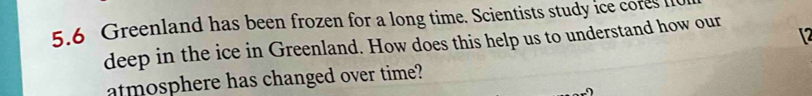 5.6 Greenland has been frozen for a long time. Scientists study ice cores I 
deep in the ice in Greenland. How does this help us to understand how our
12
atmosphere has changed over time?