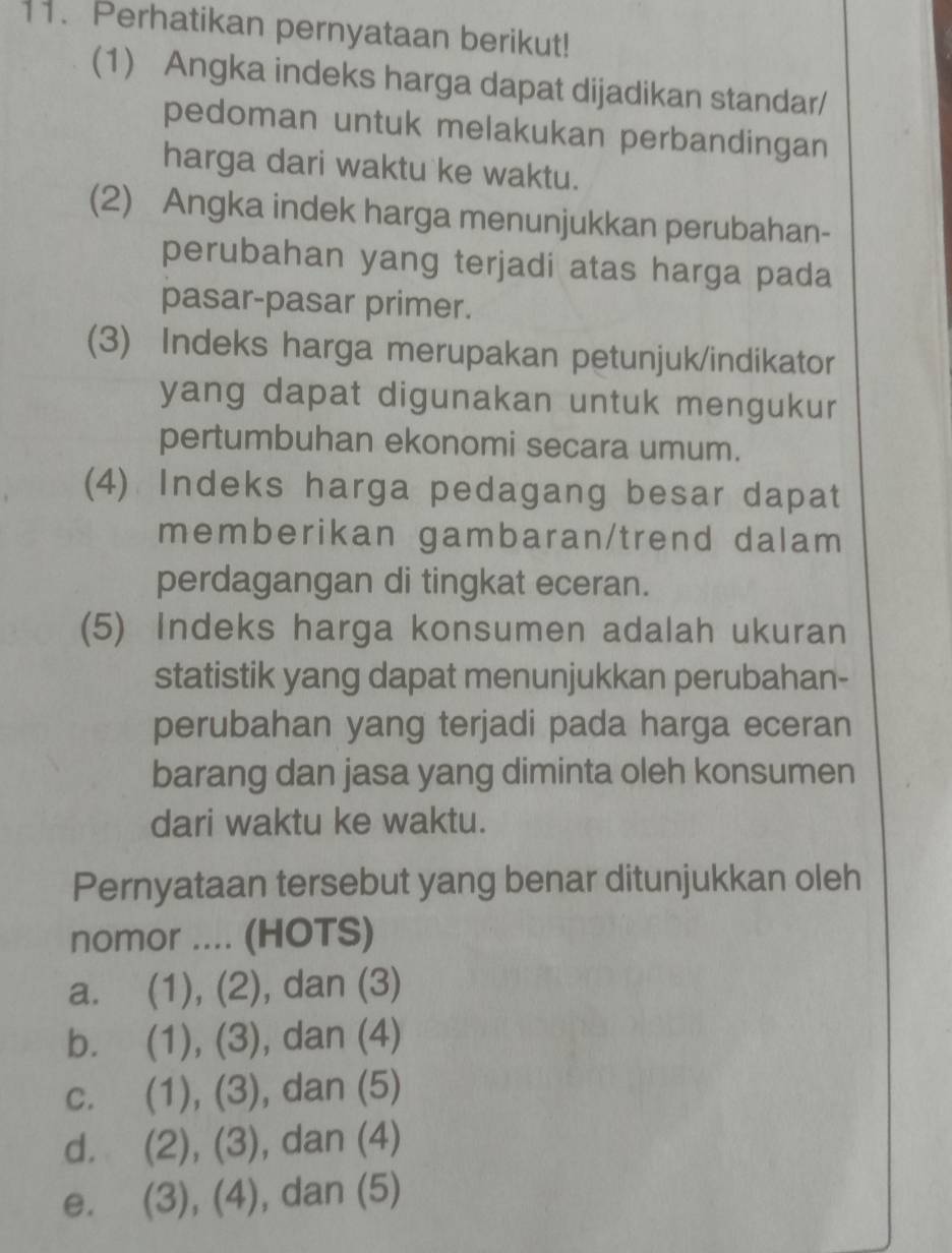 Perhatikan pernyataan berikut!
(1) Angka indeks harga dapat dijadikan standar/
pedoman untuk melakukan perbandingan
harga dari waktu ke waktu.
(2) Angka indek harga menunjukkan perubahan-
perubahan yang terjadi atas harga pada
pasar-pasar primer.
(3) Indeks harga merupakan petunjuk/indikator
yang dapat digunakan untuk mengukur
pertumbuhan ekonomi secara umum.
(4) Indeks harga pedagang besar dapat
memberikan gambaran/trend dalam
perdagangan di tingkat eceran.
(5) Indeks harga konsumen adalah ukuran
statistik yang dapat menunjukkan perubahan-
perubahan yang terjadi pada harga eceran
barang dan jasa yang diminta oleh konsumen
dari waktu ke waktu.
Pernyataan tersebut yang benar ditunjukkan oleh
nomor .... (HOTS)
a. (1), (2), dan (3)
b. (1), (3), , dan (4)
c. (1), (3) , dan (5)
d. (2), (3), , dan (4)
e. (3), (4), dan (5)