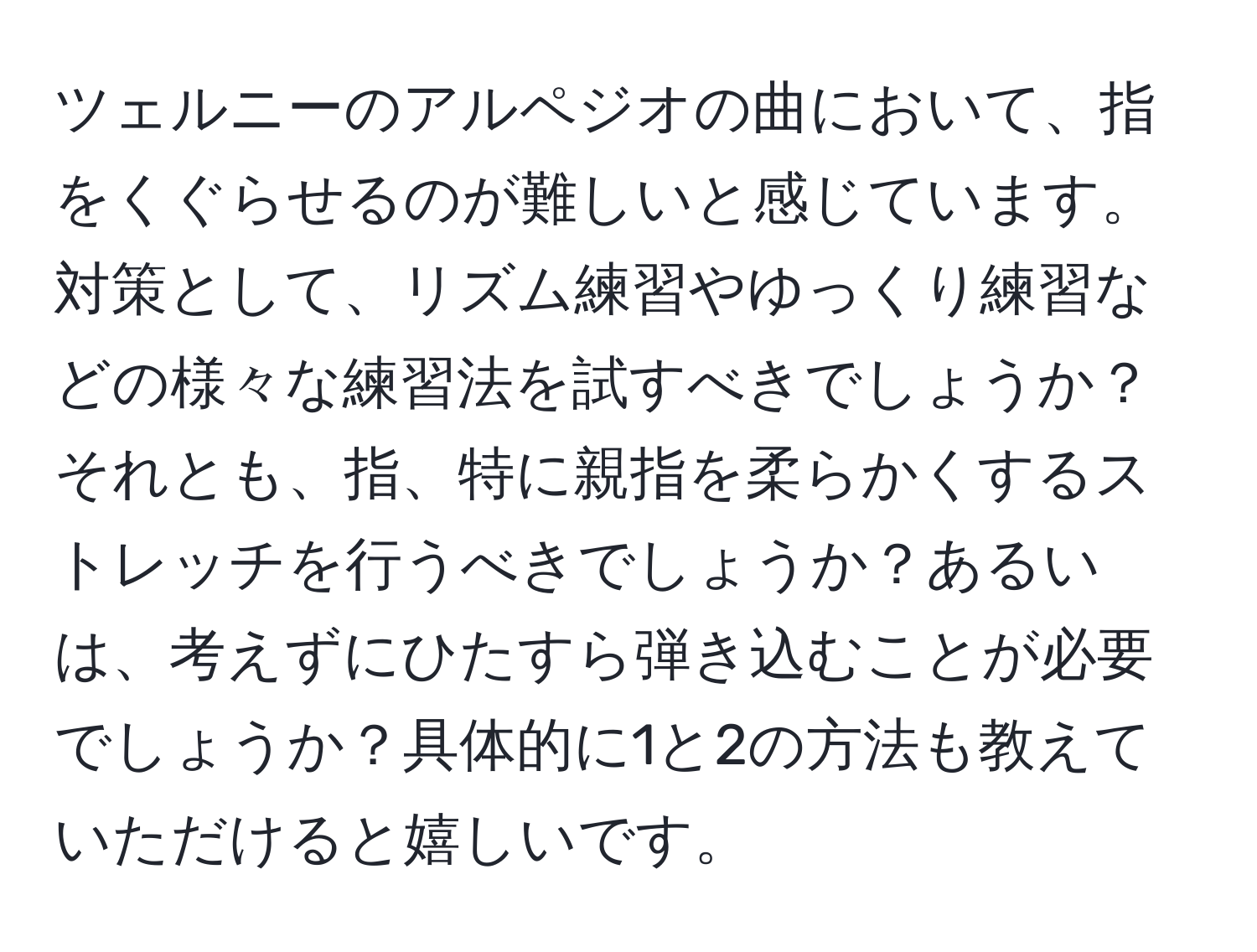 ツェルニーのアルペジオの曲において、指をくぐらせるのが難しいと感じています。対策として、リズム練習やゆっくり練習などの様々な練習法を試すべきでしょうか？それとも、指、特に親指を柔らかくするストレッチを行うべきでしょうか？あるいは、考えずにひたすら弾き込むことが必要でしょうか？具体的に1と2の方法も教えていただけると嬉しいです。