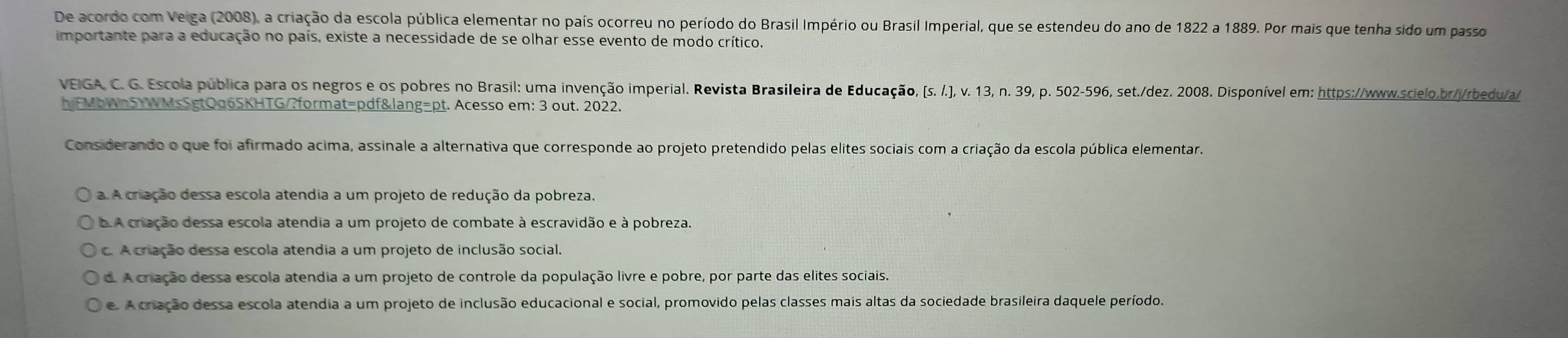 De acordo com Veiga (2008), a criação da escola pública elementar no país ocorreu no período do Brasil Império ou Brasil Imperial, que se estendeu do ano de 1822 a 1889. Por mais que tenha sido um passo
importante para a educação no país, existe a necessidade de se olhar esse evento de modo crítico.
VEIGA, C. G. Escola pública para os negros e os pobres no Brasil: uma invenção imperial. Revista Brasileira de Educação, (s. .), v. 13, n. 39, p. 502-596, set./dez. 2008. Disponível em: https://www.scielo.br//rbedu/a/
hjFMbWn5YWMsSgtQq6SKHTG/?format=pdf&lang=pt. Acesso em: 3 out. 2022.
Considerando o que foi afirmado acima, assinale a alternativa que corresponde ao projeto pretendido pelas elites sociais com a criação da escola pública elementar.
a. A criação dessa escola atendia a um projeto de redução da pobreza.
b.A criação dessa escola atendia a um projeto de combate à escravidão e à pobreza.
c. A criação dessa escola atendia a um projeto de inclusão social.
d. A criação dessa escola atendia a um projeto de controle da população livre e pobre, por parte das elites sociais.
e. A cração dessa escola atendia a um projeto de inclusão educacional e social, promovido pelas classes mais altas da sociedade brasileira daquele período