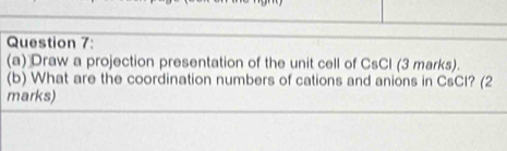 Draw a projection presentation of the unit cell of CsCl (3 marks). 
(b) What are the coordination numbers of cations and anions in CsCI? (2 
marks)