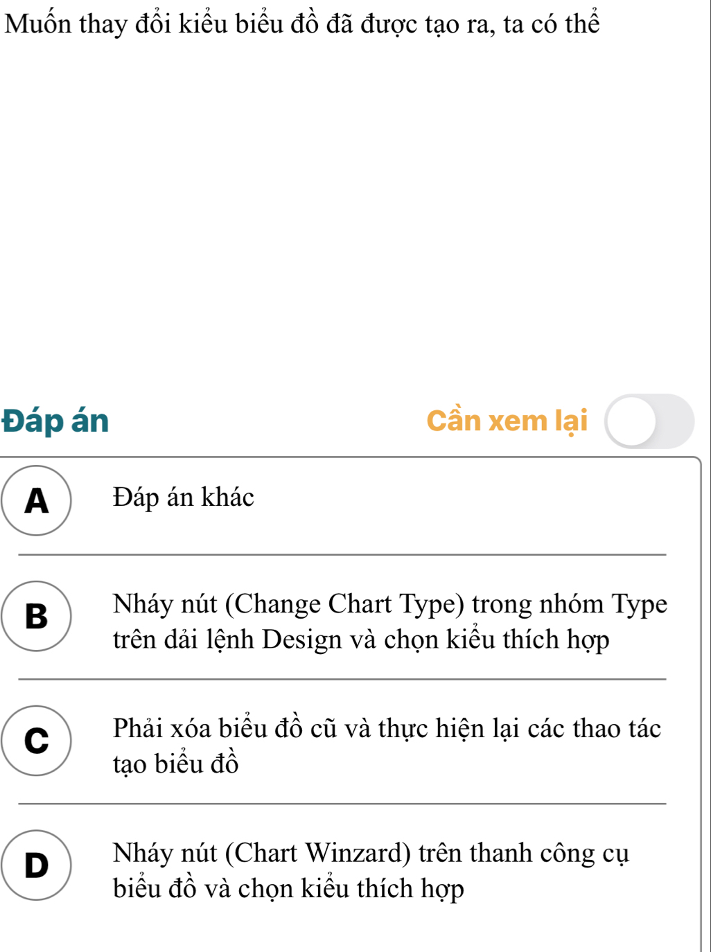 Muốn thay đổi kiểu biểu đồ đã được tạo ra, ta có thể
Đáp án Cần xem lại
A ) Đáp án khác
B Nháy nút (Change Chart Type) trong nhóm Type
trên dải lệnh Design và chọn kiểu thích hợp
C Phải xóa biểu đồ cũ và thực hiện lại các thao tác
tạo biểu đồ
D Nháy nút (Chart Winzard) trên thanh công cụ
biểu đồ và chọn kiểu thích hợp