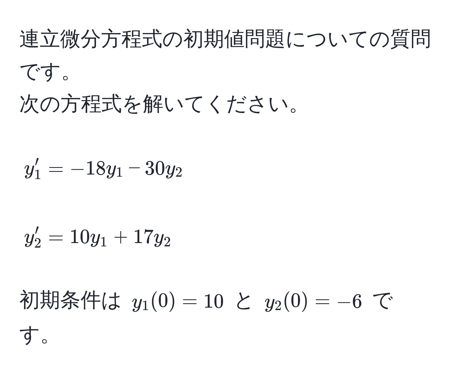 連立微分方程式の初期値問題についての質問です。  
次の方程式を解いてください。  
$$y_1' = -18y_1 - 30y_2$$  
$$y_2' = 10y_1 + 17y_2$$  
初期条件は $y_1(0) = 10$ と $y_2(0) = -6$ です。