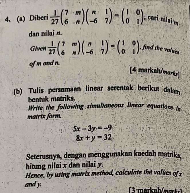 Diberi  1/27 beginpmatrix 7&m 6&nendpmatrix beginpmatrix n&1 -6&7endpmatrix =beginpmatrix 1&0 0&1endpmatrix , cari nilai m
dan nilai n. 
Given  1/27 beginpmatrix 7&m 6&nendpmatrix beginpmatrix n&1 -6&7endpmatrix =beginpmatrix 1&0 0&1endpmatrix , find the values 
of m and n. 
[4 markah/markı 
(b) Tulis persamaan linear serentak berikut dalam 
bentuk matriks. 
Write the following simultaneous linear equations in 
matrix form.
5x-3y=-9
8x+y=32
Seterusnya, dengan menggunakan kaedah matriks. 
hitung nilai x dan nilai y. 
Hence, by using matrix method, calculate the values of x
and y. 
(3 markah/marks)