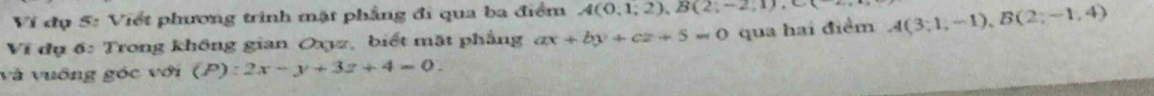 Ví đụ 5: Viết phương trình mặt phẳng đi qua ba điểm A(0,1;2), B(2;-2,1), C
Ví dụ 6: Trong không gian Oxyz, biết mặt phẳng ax+by+cz+5=0 qua hai điểm A(3;1,-1), B(2;-1,4)
và vuông góc với (P):2x-y+3z+4=0