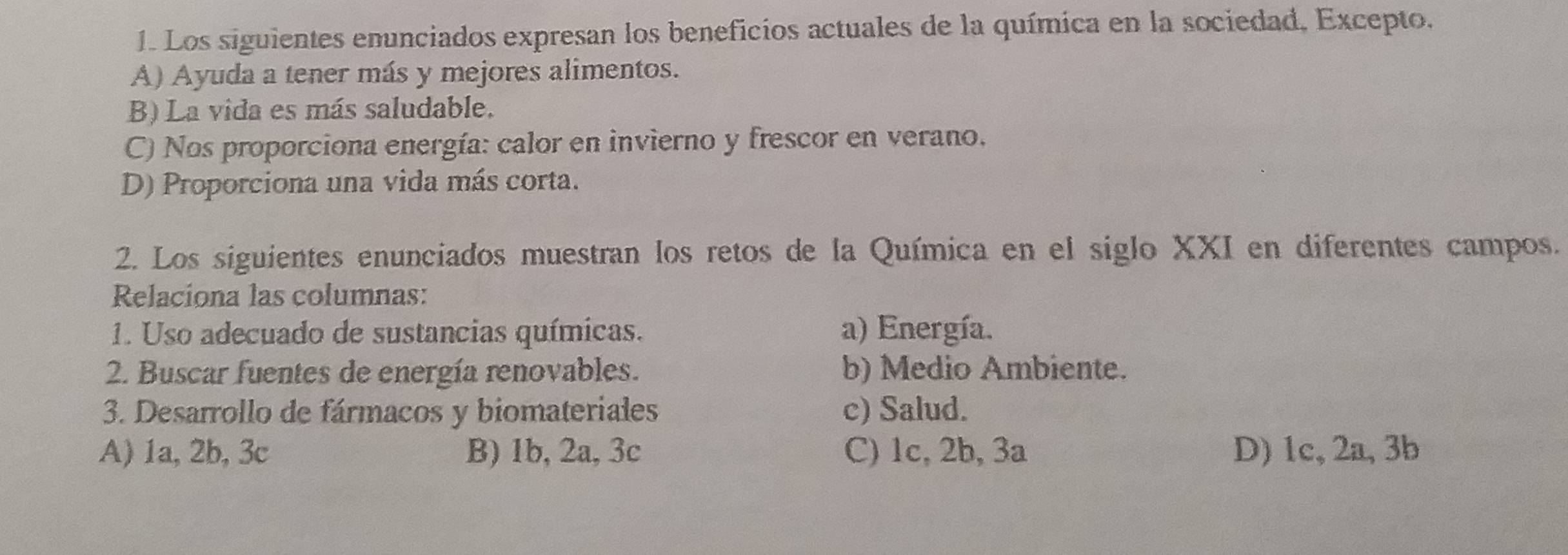 Los siguientes enunciados expresan los beneficios actuales de la química en la sociedad, Excepto,
A) Ayuda a tener más y mejores alimentos.
B) La vida es más saludable.
C) Nos proporciona energía: calor en invierno y frescor en verano.
D) Proporciona una vida más corta.
2. Los siguientes enunciados muestran los retos de la Química en el siglo XXI en diferentes campos.
Relaciona las columnas:
1. Uso adecuado de sustancias químicas. a) Energía.
2. Buscar fuentes de energía renovables. b) Medio Ambiente.
3. Desarrollo de fármacos y biomateriales c) Salud.
A) 1a, 2b, 3c B) 1b, 2a, 3c C) 1c, 2b, 3a D) 1c, 2a, 3b