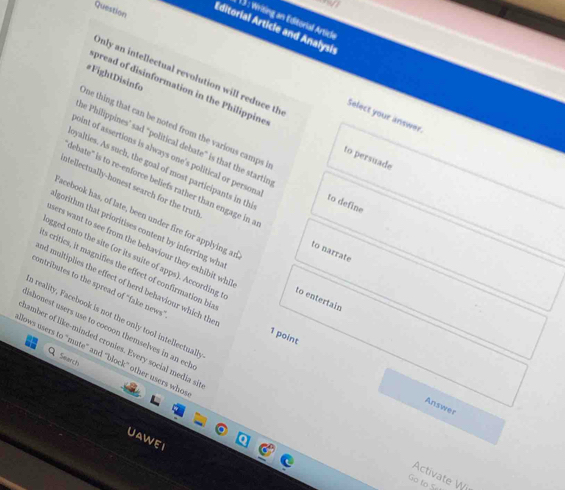 Question 
: writing an Editorial Article 
Editorial Article and Analysis 
Only an intellectual revolution will reduce th 
#FightDisinfo 
pread of disinformation in the Philippine to persuade 
Select your answer. 
ne thing that can be noted from the various camps 
he Philippines’ sad "political debate" is that the startin to define 
point of assertions is always one's political or persona 
yalties. As such, the goal of most participants in th 
ntellectually-honest search for the truth 
debate' is to re-enforce beliefs rather than engage in a to narrate 
acebook has, of late, been under fire for applying ar 
lgorithm that prioritises content by inferring wh 
sers want to see from the behaviour they exhibit whi 
ogged onto the site (or its suite of apps). According to entertain 
s critics, it magnifies the effect of confirmation bia 1 point 
contributes to the spread of "fake news" 
a reality, Facebook is not the only tool intellectuall 
nd multiplies the effect of herd behaviour which the Answer 
shonest users use to cocoon themselves in an ech 
namber of like-minded cronies. Every social media si 
lows users to “mute” and “block” other users who 
Smarch 
UAWEI 
Activate Wi 
Go to 5