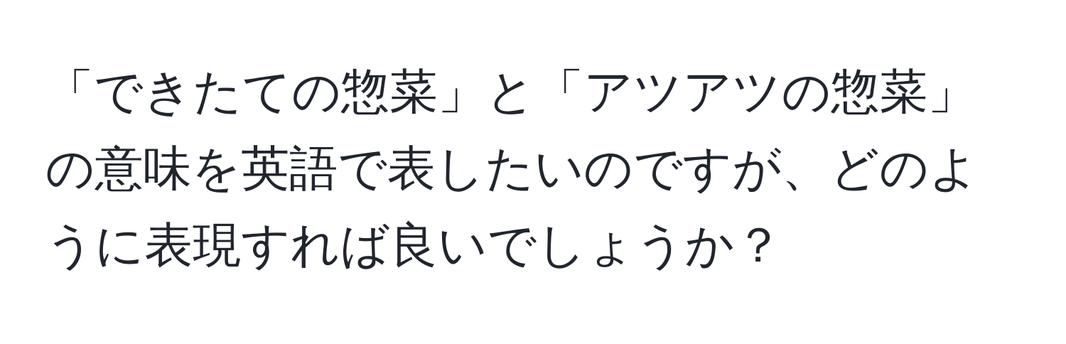 「できたての惣菜」と「アツアツの惣菜」の意味を英語で表したいのですが、どのように表現すれば良いでしょうか？