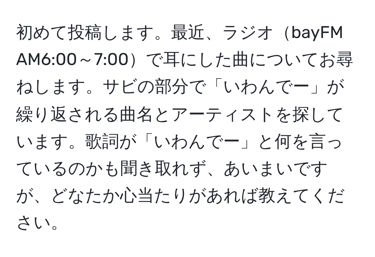 初めて投稿します。最近、ラジオbayFM AM6:00～7:00で耳にした曲についてお尋ねします。サビの部分で「いわんでー」が繰り返される曲名とアーティストを探しています。歌詞が「いわんでー」と何を言っているのかも聞き取れず、あいまいですが、どなたか心当たりがあれば教えてください。