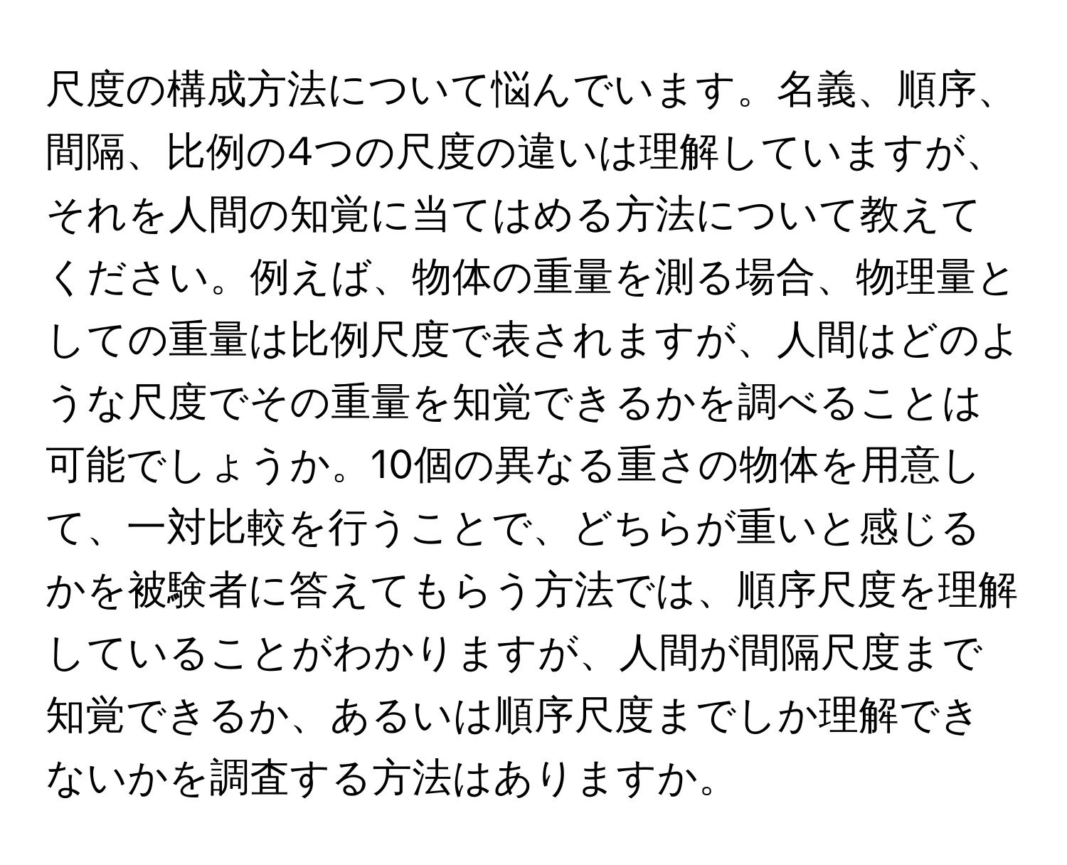 尺度の構成方法について悩んでいます。名義、順序、間隔、比例の4つの尺度の違いは理解していますが、それを人間の知覚に当てはめる方法について教えてください。例えば、物体の重量を測る場合、物理量としての重量は比例尺度で表されますが、人間はどのような尺度でその重量を知覚できるかを調べることは可能でしょうか。10個の異なる重さの物体を用意して、一対比較を行うことで、どちらが重いと感じるかを被験者に答えてもらう方法では、順序尺度を理解していることがわかりますが、人間が間隔尺度まで知覚できるか、あるいは順序尺度までしか理解できないかを調査する方法はありますか。