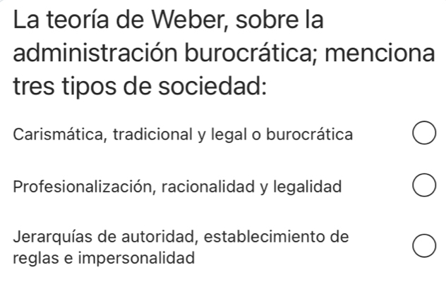 La teoría de Weber, sobre la
administración burocrática; menciona
tres tipos de sociedad:
Carismática, tradicional y legal o burocrática
Profesionalización, racionalidad y legalidad
Jerarquías de autoridad, establecimiento de
reglas e impersonalidad