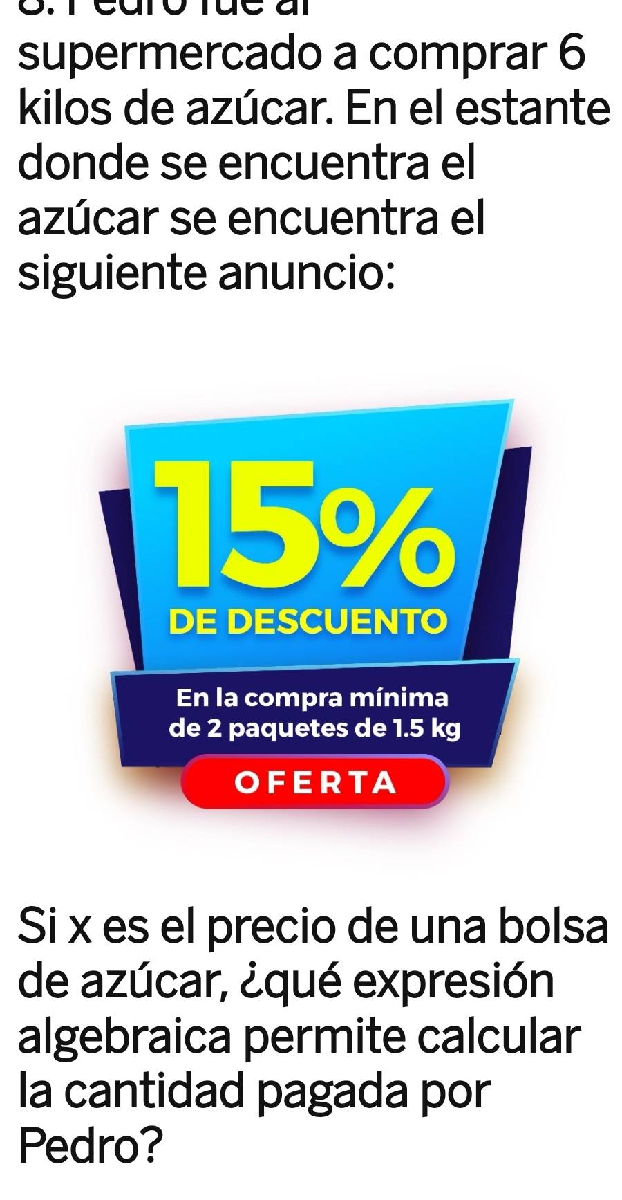 supermercado a comprar 6
kilos de azúcar. En el estante 
donde se encuentra el 
azúcar se encuentra el 
siguiente anuncio: 
Si x es el precio de una bolsa 
de azúcar, ¿qué expresión 
algebraica permite calcular 
la cantidad pagada por 
Pedro?