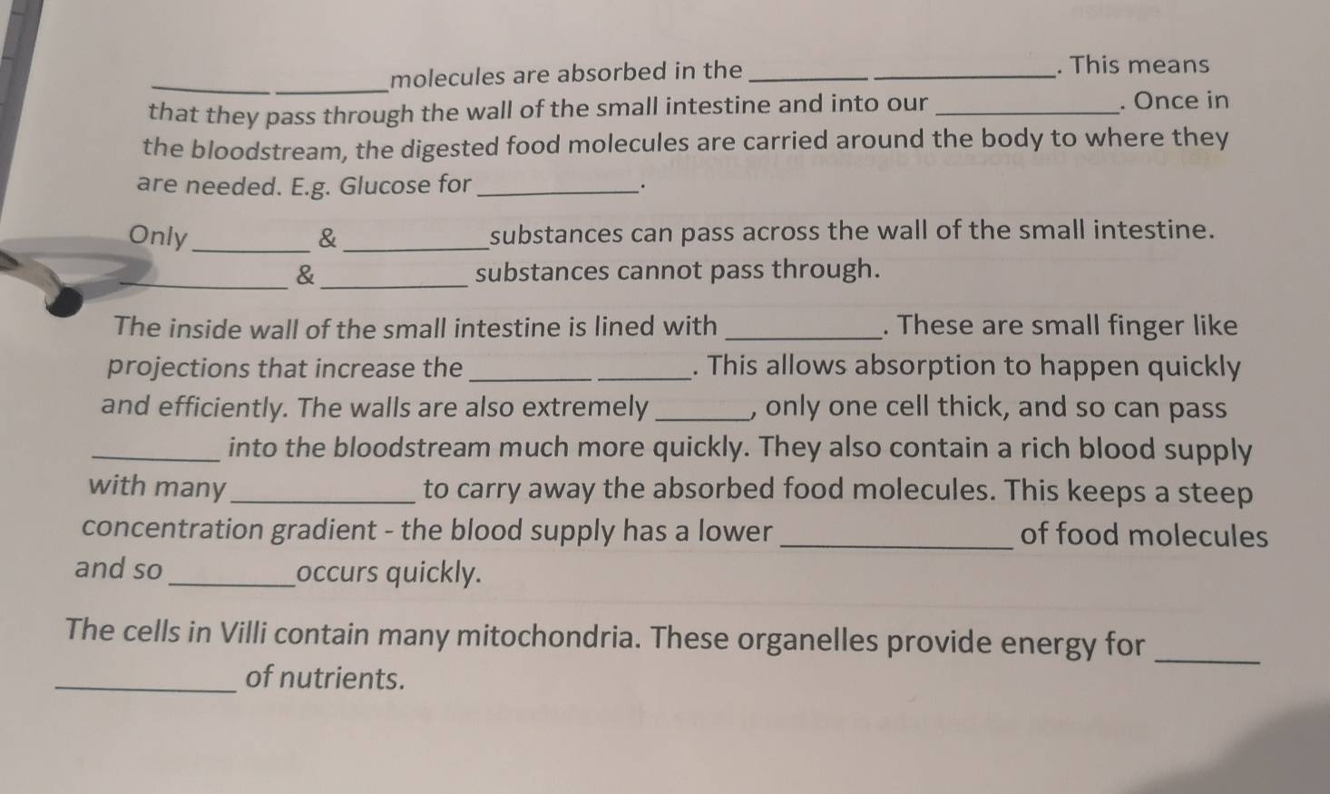 molecules are absorbed in the __. This means 
that they pass through the wall of the small intestine and into our _. Once in 
the bloodstream, the digested food molecules are carried around the body to where they 
are needed. E.g. Glucose for_ 
Only _& _substances can pass across the wall of the small intestine. 
_& _substances cannot pass through. 
The inside wall of the small intestine is lined with _. These are small finger like 
projections that increase the __. This allows absorption to happen quickly 
and efficiently. The walls are also extremely _, only one cell thick, and so can pass 
_into the bloodstream much more quickly. They also contain a rich blood supply 
with many _to carry away the absorbed food molecules. This keeps a steep 
concentration gradient - the blood supply has a lower _of food molecules 
and so_ occurs quickly. 
The cells in Villi contain many mitochondria. These organelles provide energy for_ 
_of nutrients.