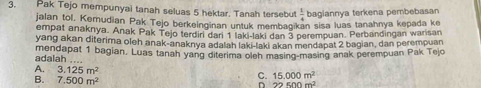 Pak Tejo mempunyai tanah seluas 5 hektar. Tanah tersebut  1/4  bagiannya terkena pembebasan
jalan tol. Kemudian Pak Tejo berkeinginan untuk membaqikan sisa luas tanahnya kepada ke
empat anaknya. Anak Pak Tejo terdiri dari 1 laki-laki dan 3 perempuan. Perbandingan warisan
yang akan diterima oleh anak-anaknya adalah laki-laki akan mendapat 2 bagian, dan perempuan
mendapat 1 bagian. Luas tanah yang diterima oleh masing-masing anak perempuan Pak Tejo
adalah ....
A. 3.125m^2
B. 7.500m^2
C. 15.000m^2
D 22500m^2