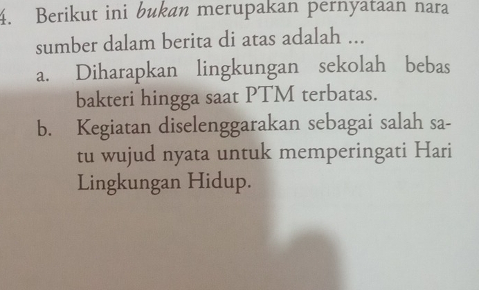 Berikut ini bukan merupakan pernyataan nara
sumber dalam berita di atas adalah ...
a. Diharapkan lingkungan sekolah bebas
bakteri hingga saat PTM terbatas.
b. Kegiatan diselenggarakan sebagai salah sa-
tu wujud nyata untuk memperingati Hari
Lingkungan Hidup.