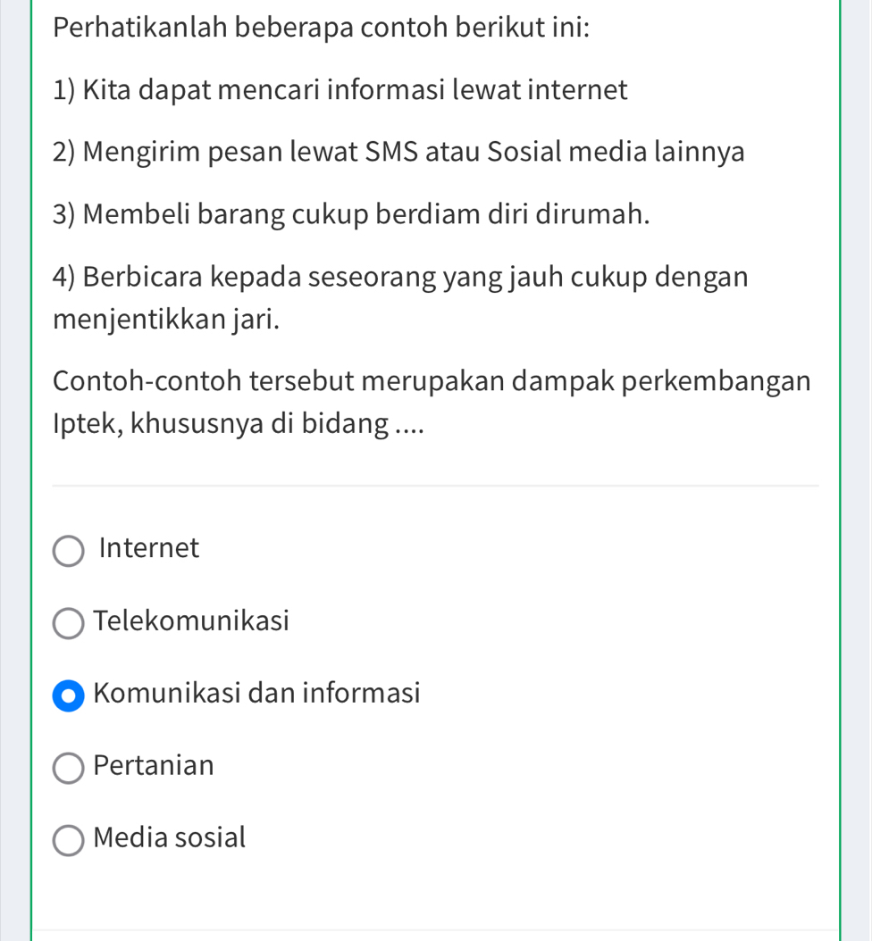 Perhatikanlah beberapa contoh berikut ini:
1) Kita dapat mencari informasi lewat internet
2) Mengirim pesan lewat SMS atau Sosial media lainnya
3) Membeli barang cukup berdiam diri dirumah.
4) Berbicara kepada seseorang yang jauh cukup dengan
menjentikkan jari.
Contoh-contoh tersebut merupakan dampak perkembangan
Iptek, khususnya di bidang ....
Internet
Telekomunikasi
Komunikasi dan informasi
Pertanian
Media sosial