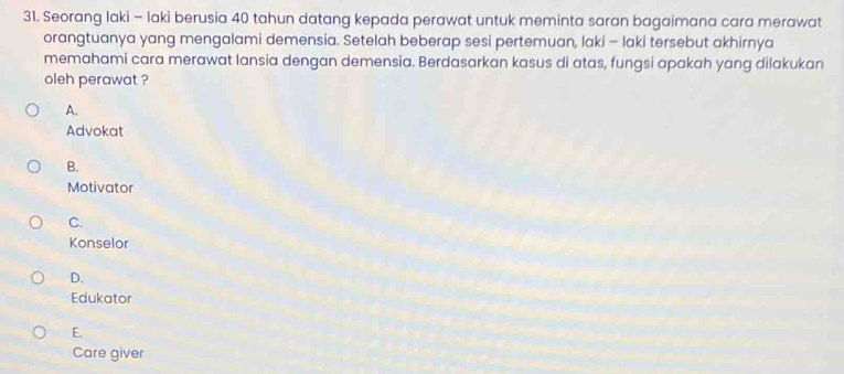 Seorang laki - laki berusia 40 tahun datang kepada perawat untuk meminta saran bagaimana cara merawat
orangtuanya yang mengalami demensia. Setelah beberap sesi pertemuan, laki - laki tersebut akhirnya
memahami cara merawat lansia dengan demensia. Berdasarkan kasus di atas, fungsi apakah yang dilakukan
oleh perawat ?
A.
Advokat
B.
Motivator
C.
Konselor
D.
Edukator
E.
Care giver