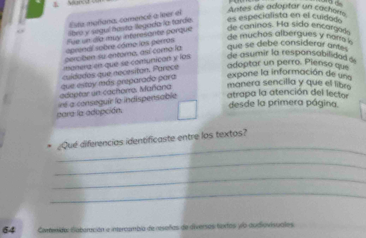 Marca e 
Esta mañana, comencé a leer el Antes de adoptar un cáchorro. 
libre y seguí hasta llegada la tarde. es especialista en el cuidodo 
Fue un día muy interesante porque de caninos. Ha sido encargado 
aprendl sobre cómo los perros 
de muchos albergues y narro lo 
perciben su entoro, así como la que se debe considerar antes 
manera en que se comunican y los de asumir la responsabilidad d 
cuídados que necesitan. Parece adoptar un perro. Pienso que 
que estay más preparado para expone la información de una 
edeptar un cachorre. Mañana 
manera sencilla y que el libro 
ré a conseguir lo indispensable atrapa la atención del lector 
desde la primera página. 
para la adepción. 
_ 
¿Qué diferencias identificaste entre los textos? 
_ 
_ 
_ 
64 Cantenida: Elaberación e intercambia de reseñas de diversos textos yo audiovisuales