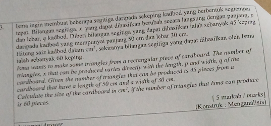 Isma ingin membuat beberapa segitiga daripada sekeping kadbod yang berbentuk segiempa 
tepat. Bilangan segitiga, x yang dapat dihasilkan berubah secara langsung dengan panjang, p
dan lebar, φ kadbod. Diberi bilangan segitiga yang dapat dihasilkan ialah sebanyak 45 keping 
daripada kadbod yang mempunyai panjang 50 cm dan lebar 30 cm. 
Hitung saiz kadbod dalam cm^2 , sekiranya bilangan segitiga yang dapat dihasilkan oleh Isma 
ialah sebanyak 60 keping. 
lsma wants to make some triangles from a rectangular piece of cardboard. The number of 
triangles, x that can be produced varies directly with the length, p and width, q of the 
cardboard. Given the number of triangles that can be produced is 45 pieces from a 
cardboard that have a length of 50 cm and a width of 30 cm. 
Calculate the size of the cardboard in cm^2 , if the number of triangles that Isma can produce 
[ 5 markah / marks] 
is 60 pieces. 
(Konstruk : Menganalisis)