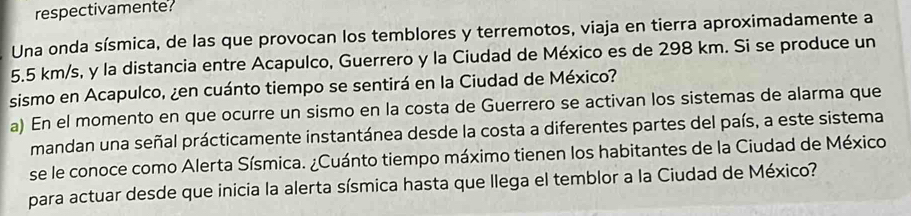 respectivamente. 
Una onda sísmica, de las que provocan los temblores y terremotos, viaja en tierra aproximadamente a
5.5 km/s, y la distancia entre Acapulco, Guerrero y la Ciudad de México es de 298 km. Si se produce un 
sismo en Acapulco, ¿en cuánto tiempo se sentirá en la Ciudad de México? 
a) En el momento en que ocurre un sismo en la costa de Guerrero se activan los sistemas de alarma que 
mandan una señal prácticamente instantánea desde la costa a diferentes partes del país, a este sistema 
se le conoce como Alerta Sísmica. ¿Cuánto tiempo máximo tienen los habitantes de la Ciudad de México 
para actuar desde que inicia la alerta sísmica hasta que llega el temblor a la Ciudad de México?