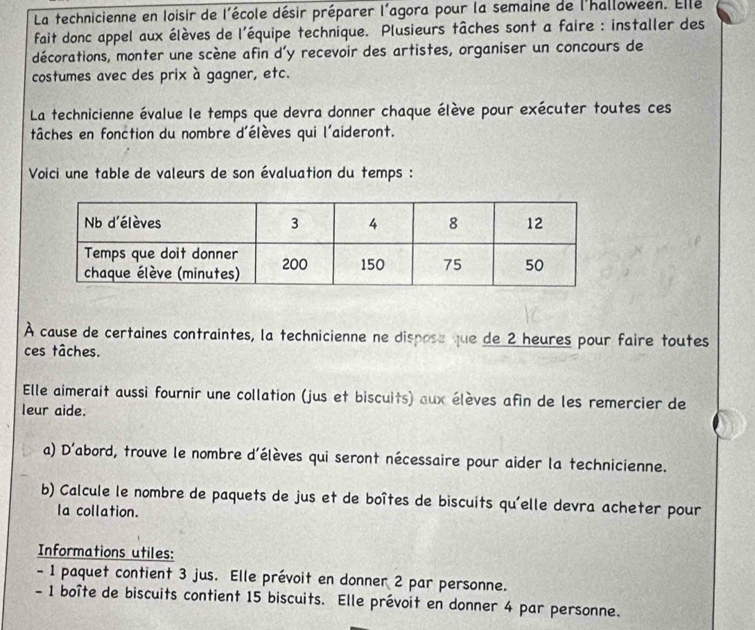 La technicienne en loisir de l'école désir préparer l'agora pour la semaine de l'halloween. Elle 
fait donc appel aux élèves de l'équipe technique. Plusieurs tâches sont a faire : installer des 
décorations, monter une scène afin d'y recevoir des artistes, organiser un concours de 
costumes avec des prix à gagner, etc. 
La technicienne évalue le temps que devra donner chaque élève pour exécuter toutes ces 
tâches en fonction du nombre d'élèves qui l'aideront. 
Voici une table de valeurs de son évaluation du temps : 
À cause de certaines contraintes, la technicienne ne dispose que de 2 heures pour faire toutes 
ces tâches. 
Elle aimerait aussi fournir une collation (jus et biscuits) aux élèves afin de les remercier de 
leur aide. 
a) D'abord, trouve le nombre d'élèves qui seront nécessaire pour aider la technicienne. 
b) Calcule le nombre de paquets de jus et de boîtes de biscuits qu'elle devra acheter pour 
la collation. 
Informations utiles: 
- 1 paquet contient 3 jus. Elle prévoit en donner 2 par personne. 
- 1 boîte de biscuits contient 15 biscuits. Elle prévoit en donner 4 par personne.