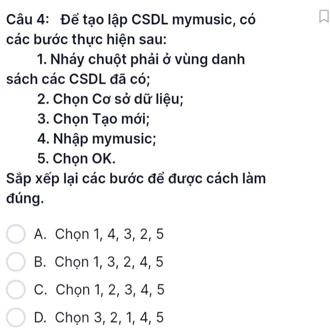 Để tạo lập CSDL mymusic, có
các bước thực hiện sau:
1. Nháy chuột phải ở vùng danh
sách các CSDL đã có;
2. Chọn Cơ sở dữ liệu;
3. Chọn Tạo mới;
4. Nhập mymusic;
5. Chọn OK.
Sắp xếp lại các bước để được cách làm
đúng.
A. Chọn 1, 4, 3, 2, 5
B. Chọn 1, 3, 2, 4, 5
C. Chọn 1, 2, 3, 4, 5
D. Chọn 3, 2, 1, 4, 5