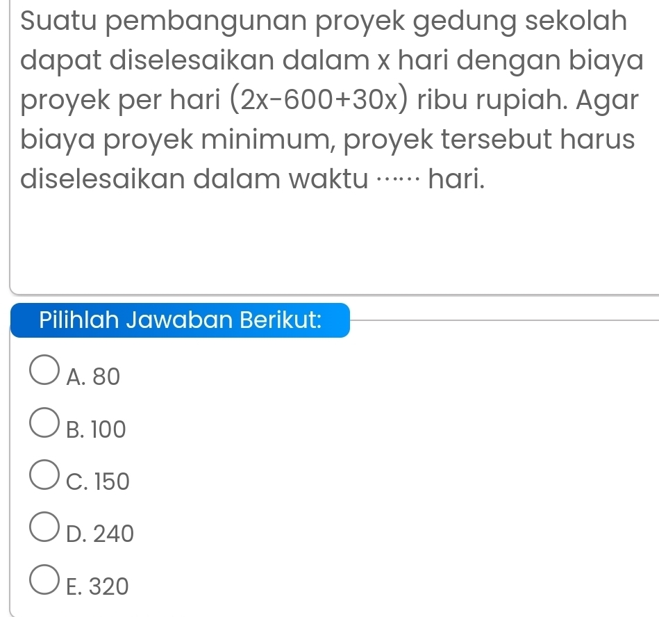 Suatu pembangunan proyek gedung sekolah
dapat diselesaikan dalam x hari dengan biaya
proyek per hari (2x-600+30x) ribu rupiah. Agar
biaya proyek minimum, proyek tersebut harus
diselesaikan dalam waktu ······ hari.
Pilihlah Jawaban Berikut:
A. 80
B. 100
C. 150
D. 240
E. 320