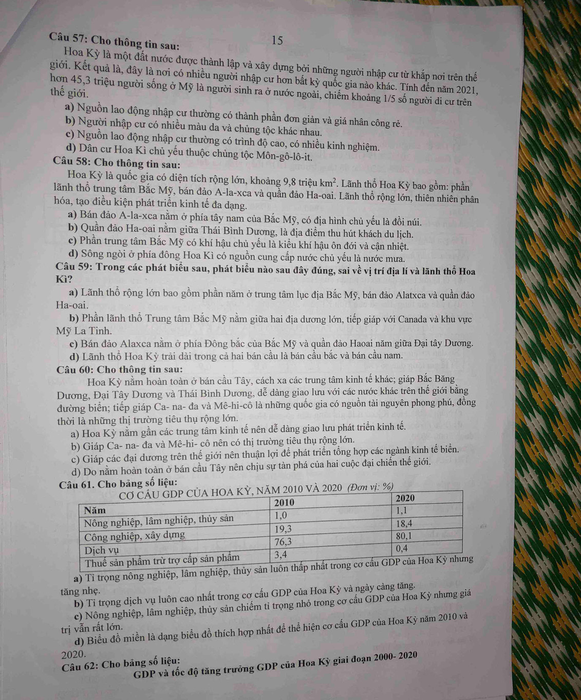 Cho thông tin sau:
15
Hoa Kỳ là một đất nước được thành lập và xây dựng bởi những người nhập cư từ khắp nơi trên thế
giới. Kết quả là, đây là nơi có nhiều người nhập cư hơn bất kỳ quốc gia nào khác. Tính đến năm 2021,
thế giới. hơn 45,3 triệu người sống ở Mỹ là người sinh ra ở nước ngoài, chiếm khoảng 1/5 số người di cư trên
a) Nguồn lao động nhập cư thường có thành phần đơn giản và giá nhân công rẻ.
b) Người nhập cư có nhiều màu da và chủng tộc khác nhau.
c) Nguồn lao động nhập cư thường có trình độ cao, có nhiều kinh nghiệm.
d) Dân cư Hoa Kì chủ yếu thuộc chủng tộc Môn-gô-lô-it.
Câu 58: Cho thông tin sau:
Hoa Kỳ là quốc gia có diện tích rộng lớn, khoảng 9,8 triệu km^2. Lãnh thổ Hoa Kỳ bao gồm: phần
lãnh thổ trung tâm Bắc Mỹ, bán đảo A-la-xca và quần đảo Ha-oai. Lãnh thổ rộng lớn, thiên nhiên phân
hóa, tạo điều kiện phát triển kinh tế đa dạng.
a) Bán đảo A-la-xca nằm ở phía tây nam của Bắc Mỹ, có địa hình chủ yếu là đồi núi.
b) Quần đảo Ha-oai nằm giữa Thái Bình Dương, là địa điểm thu hút khách du lịch.
c) Phần trung tâm Bắc Mỹ có khí hậu chủ yếu là kiểu khí hậu ôn đới và cận nhiệt.
d) Sông ngòi ở phía đông Hoa Kì có nguồn cung cấp nước chủ yếu là nước mưa.
Câu 59: Trong các phát biểu sau, phát biểu nào sau đây đúng, sai về vị trí địa lí và lãnh thổ Hoa
Kì?
a) Lãnh thổ rộng lớn bao gồm phần năm ở trung tâm lục địa Bắc Mỹ, bán đảo Alatxca và quần đảo
Ha-oai.
b) Phần lãnh thổ Trung tâm Bắc Mỹ nằm giữa hai địa dương lớn, tiếp giáp với Canada và khu vực
Mỹ La Tinh.
c) Bán đảo Alaxca nằm ở phía Đông bắc của Bắc Mỹ và quần đảo Haoai năm giữa Đại tây Dương.
d) Lãnh thổ Hoa Kỳ trải dài trong cả hai bán cầu là bán cầu bắc và bán cầu nam.
Câu 60: Cho thông tin sau:
Hoa Kỳ nằm hoàn toàn ở bán cầu Tây, cách xa các trung tâm kinh tế khác; giáp Bắc Băng
Dương, Đại Tây Dương và Thái Bình Dương, dễ dàng giao lưu với các nước khác trên thế giới bằng
đường biển; tiếp giáp Ca- na- đa và Mê-hi-cô là những quốc gia có nguồn tài nguyên phong phú, đồng
thời là những thị trường tiêu thụ rộng lớn.
a) Hoa Kỳ nằm gần các trung tâm kinh tế nên dễ dàng giao lưu phát triển kinh tế.
b) Giáp Ca- na- đa và Mê-hi- cô nên có thị trường tiêu thụ rộng lớn.
c) Giáp các đại dương trên thế giới nên thuận lợi để phát triển tổng hợp các ngành kinh tế biển.
d) Do nằm hoàn toàn ở bán cầu Tây nên chịu sự tàn phá của hai cuộc đại chiến thế giới.
Câu 61. Cho bảng số liệu:
0 VÀ 2020 (Đơn vị: %)
a) Tỉ trọng nông nghiệp, lâm nghiệp, thủy 
tăng nhẹ.
b) Tỉ trọng dịch vụ luôn cao nhất trong cơ cấu GDP của Hoa Kỳ và ngày càng tăng.
c) Nông nghiệp, lâm nghiệp, thủy sản chiếm tỉ trọng nhỏ trong cơ cấu GDP của Hoa Kỳ nhưng giá
trị vẫn rất lớn.
d) Biểu đồ miền là dạng biểu đồ thích hợp nhất đề thể hiện cơ cấu GDP của Hoa Kỳ năm 2010 và
2020.
Câu 62: Cho bảng số liệu:
GDP và tốc độ tăng trưởng GDP của Hoa Kỳ giai đoạn 2000- 2020