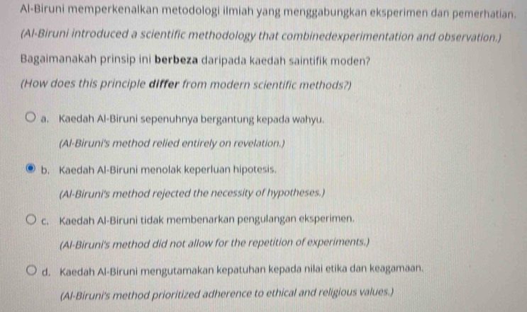 Al-Biruni memperkenalkan metodologi ilmiah yang menggabungkan eksperimen dan pemerhatian.
(Al-Biruni introduced a scientific methodology that combinedexperimentation and observation.)
Bagaimanakah prinsip ini berbeza daripada kaedah saintifik moden?
(How does this principle differ from modern scientific methods?)
a. Kaedah Al-Biruni sepenuhnya bergantung kepada wahyu.
(Al-Biruni's method relied entirely on revelation.)
b. Kaedah Al-Biruni menolak keperluan hipotesis.
(Al-Biruni's method rejected the necessity of hypotheses.)
c. Kaedah Al-Biruni tidak membenarkan pengulangan eksperimen.
(Al-Biruni's method did not allow for the repetition of experiments.)
d. Kaedah Al-Biruni mengutamakan kepatuhan kepada nilai etika dan keagamaan.
(Al-Biruni's method prioritized adherence to ethical and religious values.)