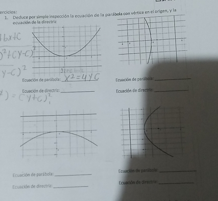 ercicios: 
1. Deduce por simple inspección la ecuación de la para con vértice en el origen, y la 
ecuación de la directriz 
Ecuación de parábola:_ Ecuación de parábola_ 
Ecuación de directriz: _Ecuación de directria:_ 
Ecuación de parábola: _ Ecuación de parábola:_ 
Ecuación de directriz: _Ecuación de directrias_