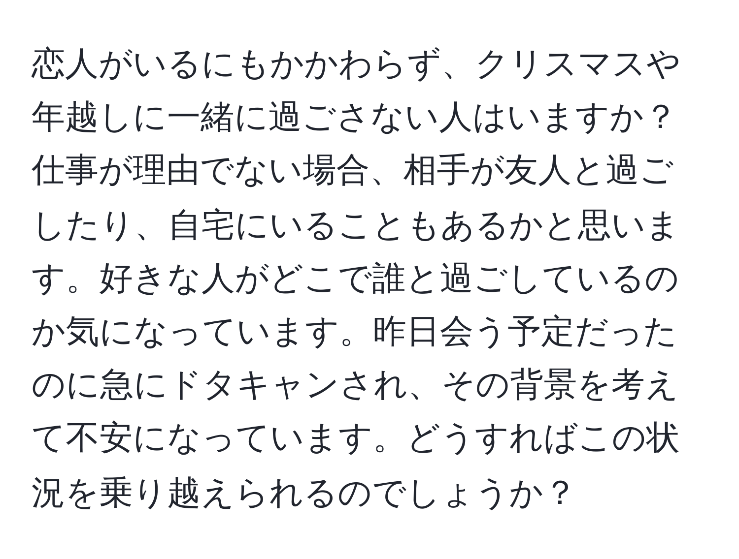 恋人がいるにもかかわらず、クリスマスや年越しに一緒に過ごさない人はいますか？仕事が理由でない場合、相手が友人と過ごしたり、自宅にいることもあるかと思います。好きな人がどこで誰と過ごしているのか気になっています。昨日会う予定だったのに急にドタキャンされ、その背景を考えて不安になっています。どうすればこの状況を乗り越えられるのでしょうか？