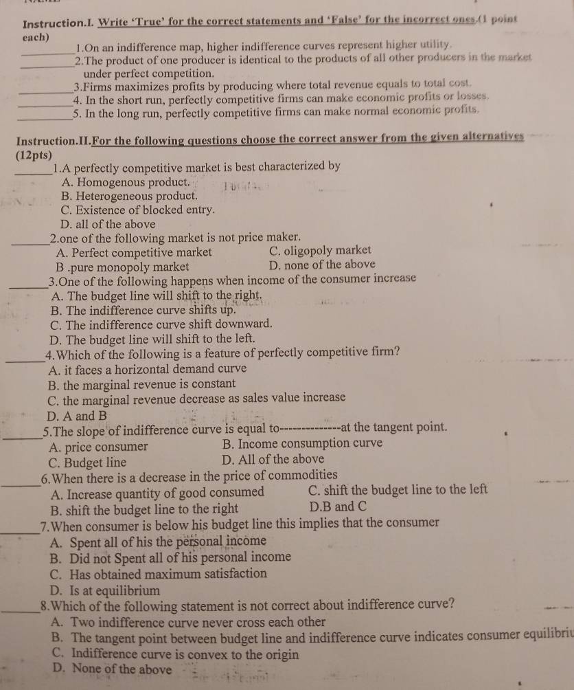 Instruction.I. Write ‘True’ for the correct statements and ‘False’ for the incorrect ones.(1 point
each)
_
1.On an indifference map, higher indifference curves represent higher utility.
_
2.The product of one producer is identical to the products of all other producers in the market
under perfect competition.
_3.Firms maximizes profits by producing where total revenue equals to total cost.
_
4. In the short run, perfectly competitive firms can make economic profits or losses.
_5. In the long run, perfectly competitive firms can make normal economic profits.
Instruction.H.For the following questions choose the correct answer from the given alternatives
(12pts)
_
1.A perfectly competitive market is best characterized by
A. Homogenous product.
B. Heterogeneous product.
C. Existence of blocked entry.
D. all of the above
_2.one of the following market is not price maker.
A. Perfect competitive market C. oligopoly market
B .pure monopoly market D. none of the above
_
3.One of the following happens when income of the consumer increase
A. The budget line will shift to the right.
B. The indifference curve shifts up.
C. The indifference curve shift downward.
D. The budget line will shift to the left.
_
4.Which of the following is a feature of perfectly competitive firm?
A. it faces a horizontal demand curve
B. the marginal revenue is constant
C. the marginal revenue decrease as sales value increase
D. A and B
_
5.The slope of indifference curve is equal to --------------at the tangent point.
A. price consumer B. Income consumption curve
C. Budget line D. All of the above
_
6.When there is a decrease in the price of commodities
A. Increase quantity of good consumed C. shift the budget line to the left
B. shift the budget line to the right D.B and C
_7.When consumer is below his budget line this implies that the consumer
A. Spent all of his the personal income
B. Did not Spent all of his personal income
C. Has obtained maximum satisfaction
D. Is at equilibrium
_8.Which of the following statement is not correct about indifference curve?
A. Two indifference curve never cross each other
B. The tangent point between budget line and indifference curve indicates consumer equilibriu
C. Indifference curve is convex to the origin
D. None of the above