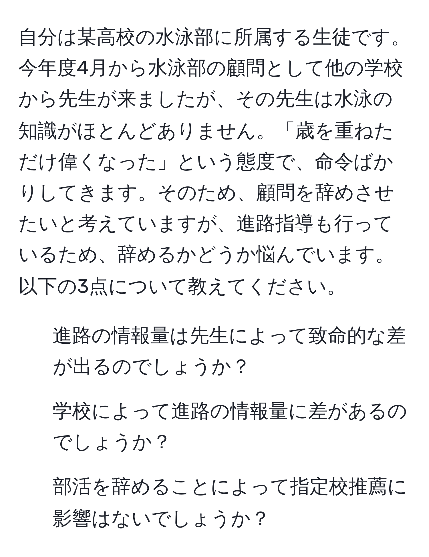 自分は某高校の水泳部に所属する生徒です。今年度4月から水泳部の顧問として他の学校から先生が来ましたが、その先生は水泳の知識がほとんどありません。「歳を重ねただけ偉くなった」という態度で、命令ばかりしてきます。そのため、顧問を辞めさせたいと考えていますが、進路指導も行っているため、辞めるかどうか悩んでいます。以下の3点について教えてください。  
1. 進路の情報量は先生によって致命的な差が出るのでしょうか？  
2. 学校によって進路の情報量に差があるのでしょうか？  
3. 部活を辞めることによって指定校推薦に影響はないでしょうか？