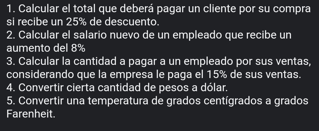 Calcular el total que deberá pagar un cliente por su compra 
si recibe un 25% de descuento. 
2. Calcular el salario nuevo de un empleado que recibe un 
aumento del 8%
3. Calcular la cantidad a pagar a un empleado por sus ventas, 
considerando que la empresa le paga el 15% de sus ventas. 
4. Convertir cierta cantidad de pesos a dólar. 
5. Convertir una temperatura de grados centígrados a grados 
Farenheit.