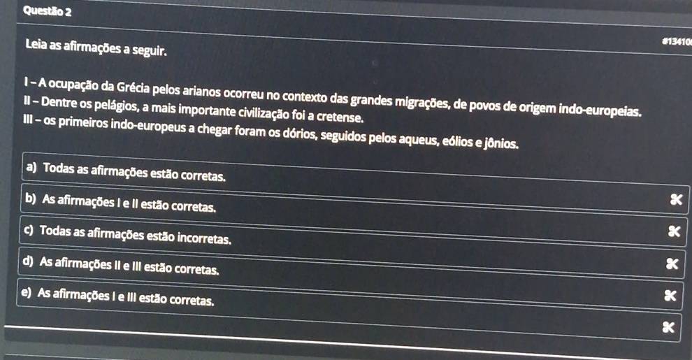 #13410
Leia as afirmações a seguir.
I - A ocupação da Grécia pelos arianos ocorreu no contexto das grandes migrações, de povos de origem indo-europeias.
II - Dentre os pelágios, a mais importante civilização foi a cretense.
III - os primeiros indo-europeus a chegar foram os dórios, seguidos pelos aqueus, eólios e jônios.
a) Todas as afirmações estão corretas.
b) As afirmações I e II estão corretas.
c) Todas as afirmações estão incorretas.
d) As afirmações II e III estão corretas.
e) As afirmações I e III estão corretas.