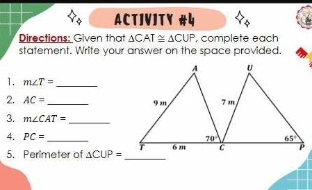 ACTJVJTY #५
Directions: Given that △ CAT≌ △ CUP , complete each
statement. Write your answer on the space provided.
1. m∠ T= _
2. AC= _
3. m∠ CAT= _
4. PC= _
5. Perimeter of △ CUP= _