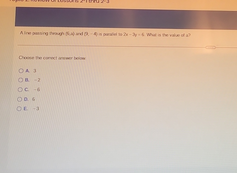 Bs 2-1tKru 2-3
A line passing through (6,a) and (9,-4) is parallel to 2x-3y=6. What is the value of a?
Choose the correct answer below.
A. 3
B. -2
C. -6
D. 6
E. -3