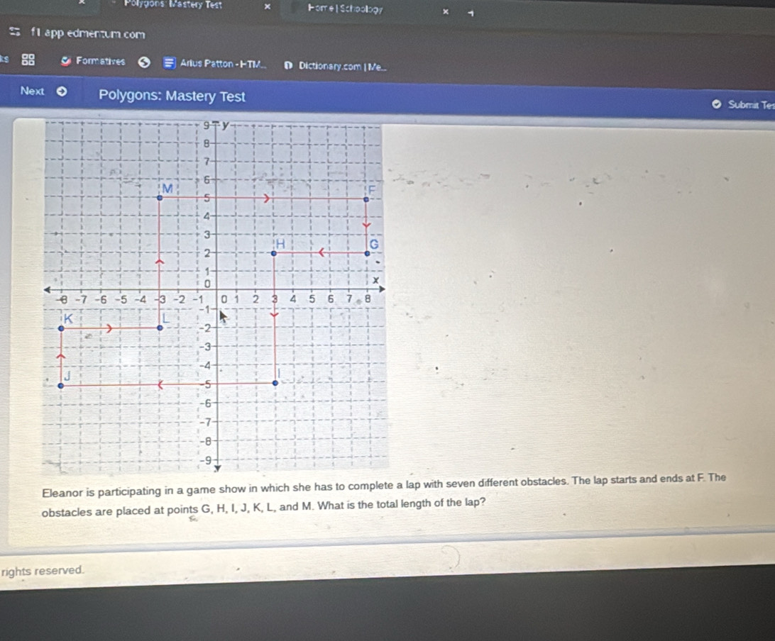 Polygons: Mastery Test Hore | Schoollogy 
app edmentum com 
Formatives Arius Patton -I-TIV. D Dictionary.com | Me... 
Next Polygons: Mastery Test 
Submit Te 
Eleanor is participating in a game show in which she has lap with seven different obstacles. The lap starts and ends at F. The 
obstacles are placed at points G, H, I, J, K, L, and M. What is the total length of the lap? 
rights reserved.