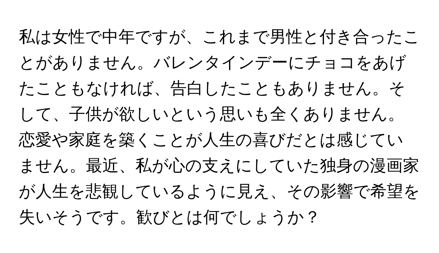 私は女性で中年ですが、これまで男性と付き合ったことがありません。バレンタインデーにチョコをあげたこともなければ、告白したこともありません。そして、子供が欲しいという思いも全くありません。恋愛や家庭を築くことが人生の喜びだとは感じていません。最近、私が心の支えにしていた独身の漫画家が人生を悲観しているように見え、その影響で希望を失いそうです。歓びとは何でしょうか？