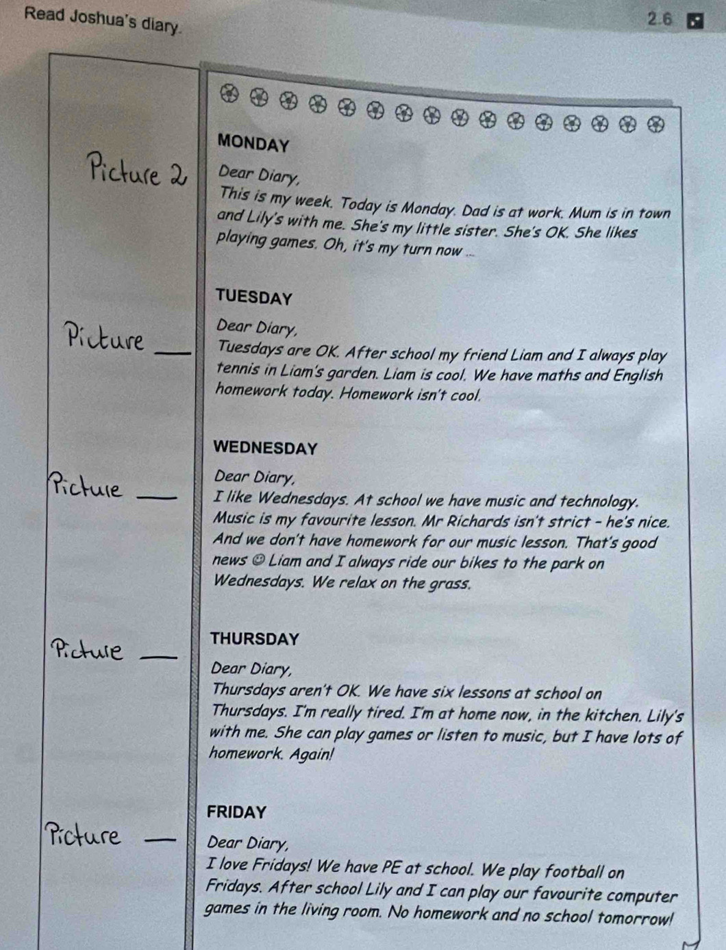 Read Joshua's diary.
2.6
MONDAY 
Picture Dear Diary, 
This is my week. Today is Monday. Dad is at work. Mum is in town 
and Lily's with me. She's my little sister. She's OK. She likes 
playing games. Oh, it's my turn now ... 
TUESDAY 
Dear Diary, 
ure 
_Tuesdays are OK. After school my friend Liam and I always play 
tennis in Liam's garden. Liam is cool. We have maths and English 
homework today. Homework isn't cool. 
WEDNESDAY 
_ 
Dear Diary, 
Pictule 
I like Wednesdays. At school we have music and technology. 
Music is my favourite lesson. Mr Richards isn't strict - he's nice. 
And we don't have homework for our music lesson. That's good 
news @ Liam and I always ride our bikes to the park on 
Wednesdays. We relax on the grass. 
_ 
THURSDAY 
Dear Diary, 
Thursdays aren't OK. We have six lessons at school on 
Thursdays. I'm really tired. I'm at home now, in the kitchen. Lily's 
with me. She can play games or listen to music, but I have lots of 
homework. Again! 
FRIDAY 
icture _Dear Diary, 
I love Fridays! We have PE at school. We play football on 
Fridays. After school Lily and I can play our favourite computer 
games in the living room. No homework and no school tomorrow!