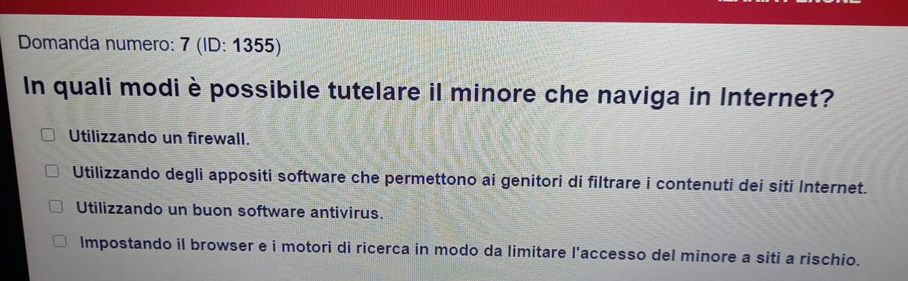 Domanda numero: 7 (ID: 1355)
In quali modi è possibile tutelare il minore che naviga in Internet?
Utilizzando un firewall.
Utilizzando degli appositi software che permettono ai genitori di filtrare i contenuti dei siti Internet.
Utilizzando un buon software antivirus.
Impostando il browser e i motori di ricerca in modo da limitare l'accesso del minore a siti a rischio.