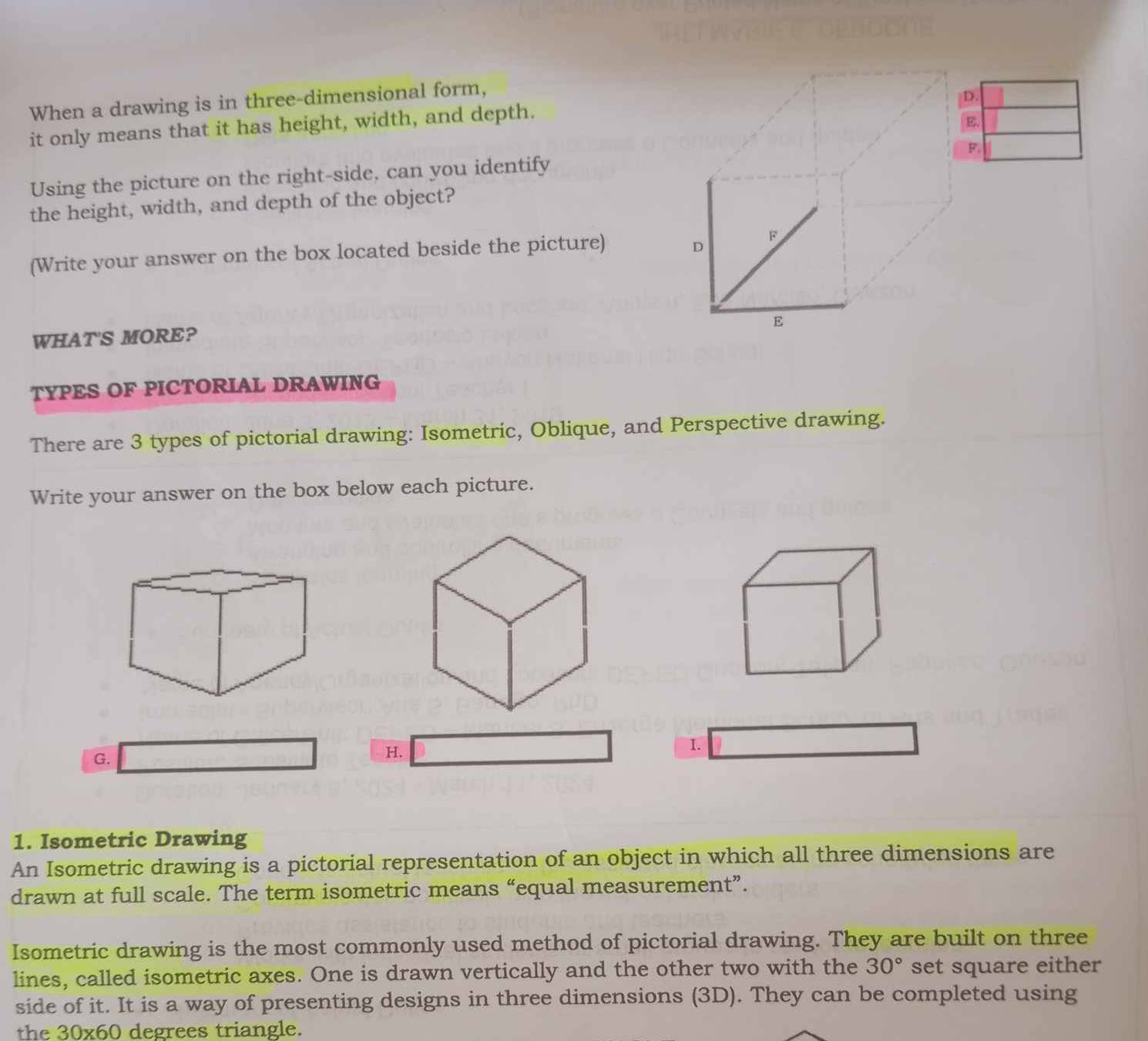 When a drawing is in three-dimensional form, 
D. 
it only means that it has height, width, and depth. 
E. 
F 
Using the picture on the right-side, can you identify 
the height, width, and depth of the object? 
D 
(Write your answer on the box located beside the picture) F 
E 
WHAT'S MORE? 
TYPES OF PICTORIAL DRAWING 
There are 3 types of pictorial drawing: Isometric, Oblique, and Perspective drawing. 
Write your answer on the box below each picture. 
I. 
G. 
H. 
1. Isometric Drawing 
An Isometric drawing is a pictorial representation of an object in which all three dimensions are 
drawn at full scale. The term isometric means “equal measurement”. 
Isometric drawing is the most commonly used method of pictorial drawing. They are built on three 
lines, called isometric axes. One is drawn vertically and the other two with the 30° set square either 
side of it. It is a way of presenting designs in three dimensions (3D). They can be completed using 
the 30* 60 degrees triangle.