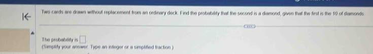 Two cards are drawn without replacement from an ordinary deck. Find the probability that the second is a diamond, given that the first is the 10 of diamonds 
The probabilily is □ . 
(Simplify your answer. Type an integer or a simplified fraction.)