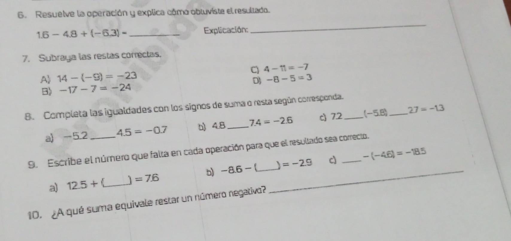 Resuelve la operación y explica cómo obluviste el resultado. 
_ 1.6-4.8+(-6.3)=
Explicación: 
_ 
7. Subraya las restas correctas. 
C) 4-11=-7
A 14-(-9)=-23 -8-5=3
D] 
B -17-7=-24
8. Completa las igualdades con los signos de suma o resta según corresponda._ 
a) -5.2 4.5=-0.7 b) 4.B _ 7.4=-2.6 c) 72 (-5.8) _ 27=-1.3
9. Escribe el número que falta en cada operación para que el resultado sea correcto. 
c) -(-4.6)=-18.5
a) 12.5+ C_ 1 =7.6 b) -8.6- _  =-2.9
1D. ¿A qué suma equivale restar un número negativo?