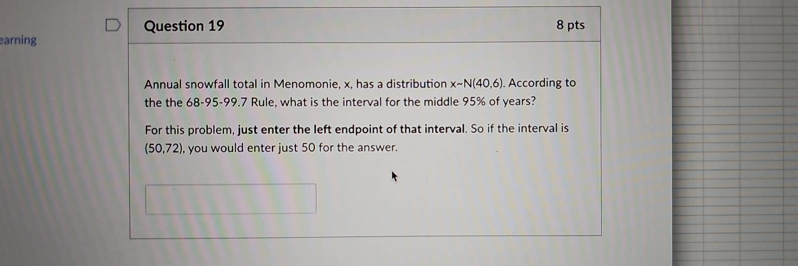 earning 8 pts 
Annual snowfall total in Menomonie, x, has a distribution Xsim N(40,6). According to 
the the 68-95-99.7 Rule, what is the interval for the middle 95% of years? 
For this problem, just enter the left endpoint of that interval. So if the interval is
(50,72) , you would enter just 50 for the answer.