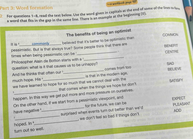 workbook page 107 
Part 3: Word formation 
2 For questions 1-8, read the text below. Use the word given in capitals at the end of some of the lines to form 
a word that fits in the gap in the same line. There is an example at the beginning (0). 
The benefits of being an optimist 
COMMON 
It is °_ commonly_ believed that it's better to be optimistic than 
pessimistic. But is that always true? Some people think that there are BENEFIT 
. 
times when being pessimistic can be ' 
Philosopher Alain de Botton starts with a _CENTRE 
question: what is it that causes us to be unhappy? 
And he thinks that often our_ comes from too SAD 
much hope. His_ is that in the modern age, BELIEVE 
we have learned to hope for so much that we cannot deal with the 
SATISFY 
s_ that comes when the things we hope for don't 
happen. In this way we get put more and more pressure on ourselves. 
On the other hand, if we start from a pessimistic viewpoint, and 
EXPECT 
have negative for the future, we can be 
PLEASANT 
ADD 
7_ _surprised when events turn out better than we'd 
hoped. In_ , we don't feel so bad if things don't 
turn out so well.